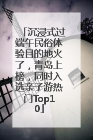 沉浸式过端午民俗体验目的地火了，青岛上榜，同时入选亲子游热门Top10