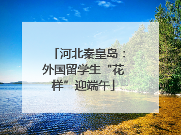 河北秦皇岛：外国留学生“花样”迎端午