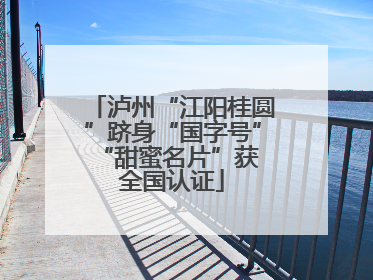 泸州“江阳桂圆”跻身“国字号” “甜蜜名片”获全国认证