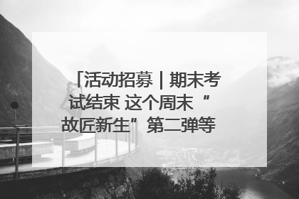 活动招募｜期末考试结束 这个周末“故匠新生”第二弹等着同学们来体验！