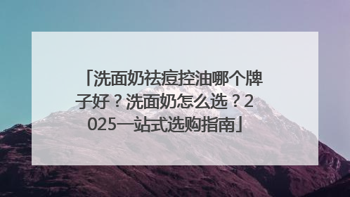 洗面奶祛痘控油哪个牌子好？洗面奶怎么选？2025一站式选购指南
