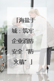 海盐于城：筑牢企业消防安全“防火墙”