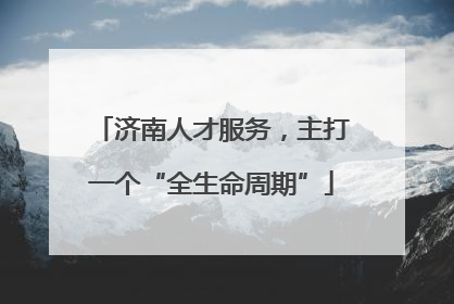济南人才服务，主打一个“全生命周期”