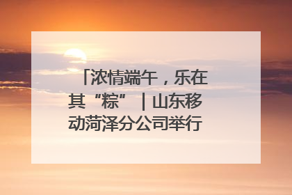 浓情端午，乐在其“粽”｜山东移动菏泽分公司举行端午节主题活动