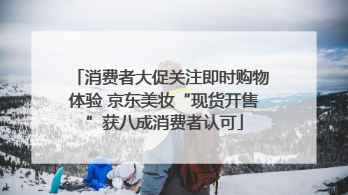 消费者大促关注即时购物体验 京东美妆“现货开售”获八成消费者认可