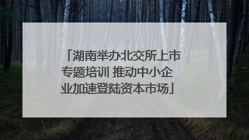 湖南举办北交所上市专题培训 推动中小企业加速登陆资本市场