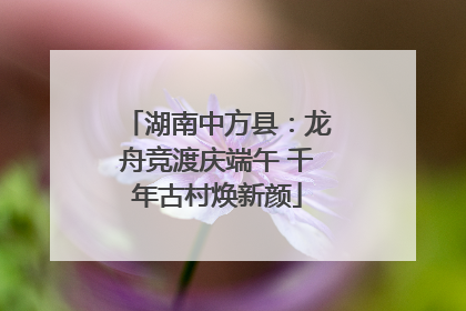 湖南中方县：龙舟竞渡庆端午 千年古村焕新颜