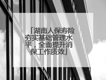 湖南人保寿险夯实基础管理水平，全面提升消保工作质效