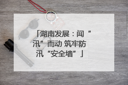 湖南发展：闻“汛”而动 筑牢防汛“安全墙”