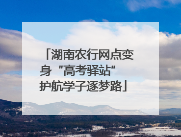 湖南农行网点变身“高考驿站” 护航学子逐梦路