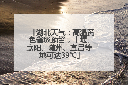 湖北天气：高温黄色省级预警，十堰、襄阳、随州、宜昌等地可达39℃