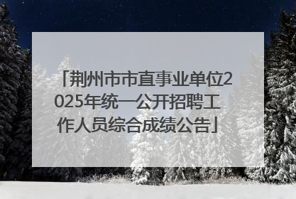 荆州市市直事业单位2025年统一公开招聘工作人员综合成绩公告