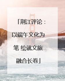 荆江评论：以端午文化为笔 绘就文旅融合长卷