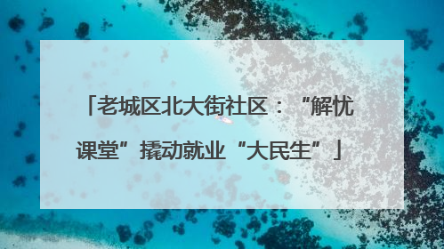 老城区北大街社区：“解忧课堂”撬动就业“大民生”