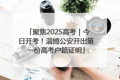 聚焦2025高考｜今日开考！淄博公安开出第一份高考户籍证明