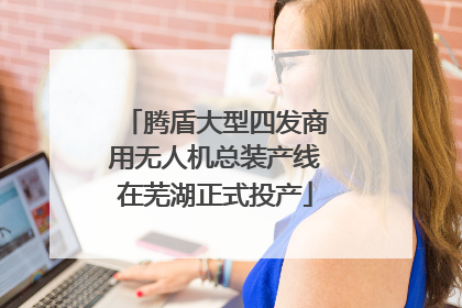 腾盾大型四发商用无人机总装产线在芜湖正式投产