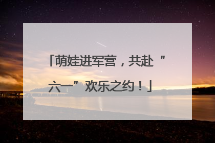 萌娃进军营，共赴“六一”欢乐之约！