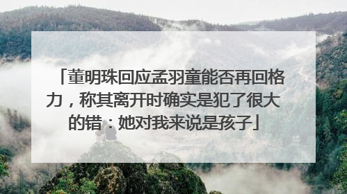 董明珠回应孟羽童能否再回格力，称其离开时确实是犯了很大的错：她对我来说是孩子