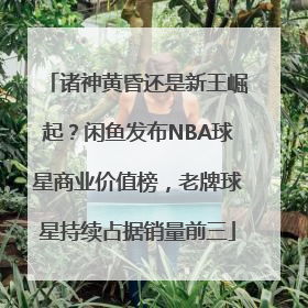 诸神黄昏还是新王崛起？闲鱼发布NBA球星商业价值榜，老牌球星持续占据销量前三