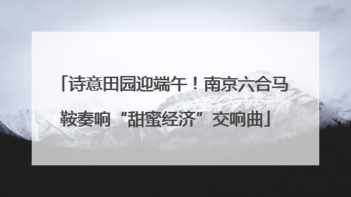 诗意田园迎端午！南京六合马鞍奏响“甜蜜经济”交响曲