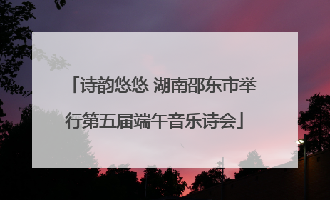 诗韵悠悠 湖南邵东市举行第五届端午音乐诗会
