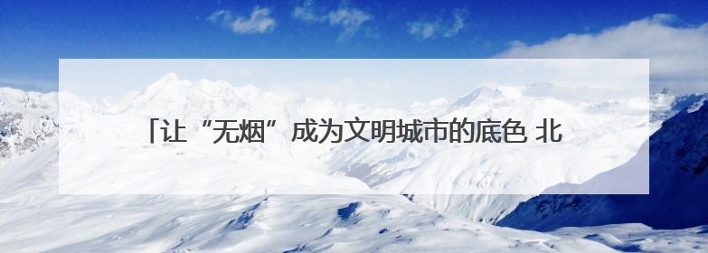 让“无烟”成为文明城市的底色 北京十年“最严控烟令”交出健康答卷