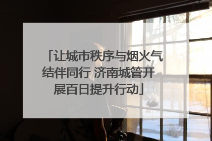 让城市秩序与烟火气结伴同行 济南城管开展百日提升行动