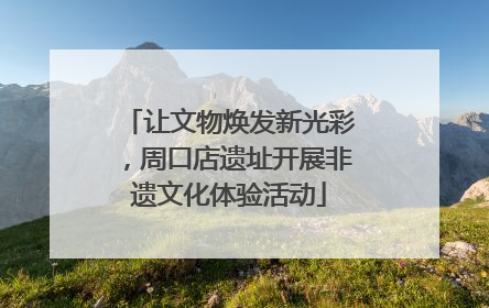 让文物焕发新光彩，周口店遗址开展非遗文化体验活动