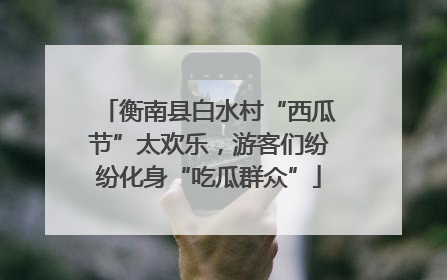 衡南县白水村“西瓜节”太欢乐，游客们纷纷化身“吃瓜群众”