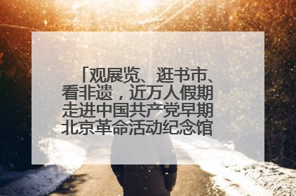观展览、逛书市、看非遗，近万人假期走进中国共产党早期北京革命活动纪念馆解锁参观新体验