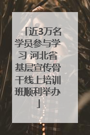 近3万名学员参与学习 河北省基层宣传骨干线上培训班顺利举办