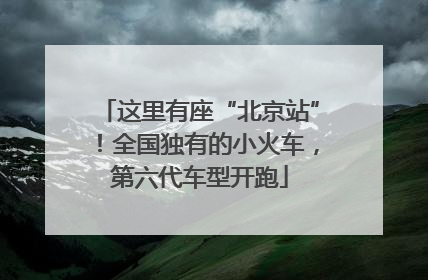 这里有座“北京站”！全国独有的小火车，第六代车型开跑