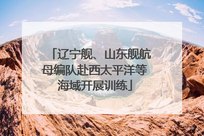 辽宁舰、山东舰航母编队赴西太平洋等海域开展训练