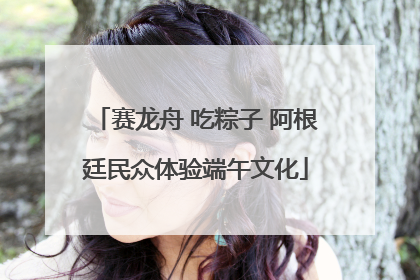 赛龙舟 吃粽子 阿根廷民众体验端午文化
