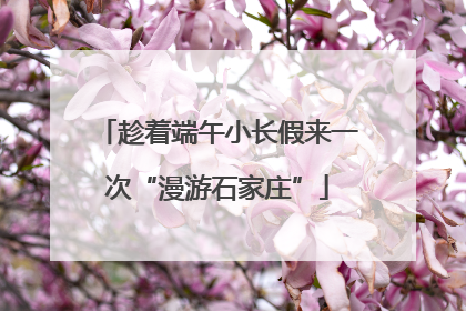 趁着端午小长假来一次“漫游石家庄”