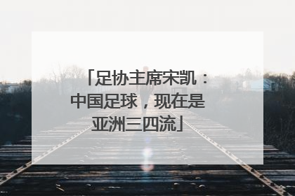 足协主席宋凯：中国足球，现在是亚洲三四流