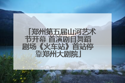 郑州第五届山河艺术节开幕 首演剧目舞蹈剧场《火车站》首站停靠郑州大剧院