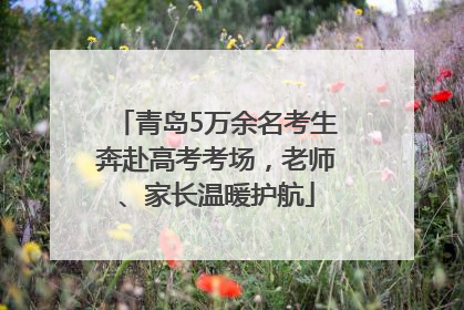 青岛5万余名考生奔赴高考考场，老师、家长温暖护航