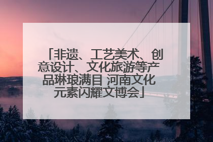 非遗、工艺美术、创意设计、文化旅游等产品琳琅满目 河南文化元素闪耀文博会