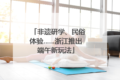 非遗研学、民俗体验……浙江推出端午新玩法