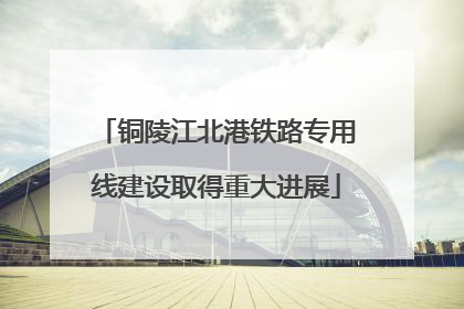 铜陵江北港铁路专用线建设取得重大进展