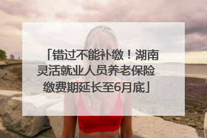 错过不能补缴！湖南灵活就业人员养老保险缴费期延长至6月底
