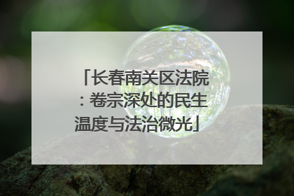 长春南关区法院：卷宗深处的民生温度与法治微光