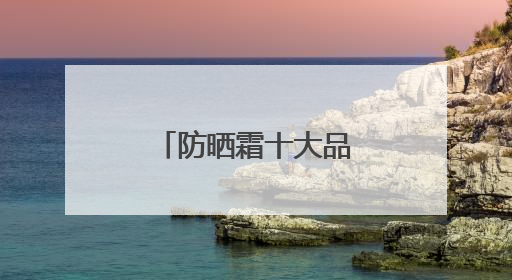 防晒霜十大品牌，养肤防晒霜哪些效果好？