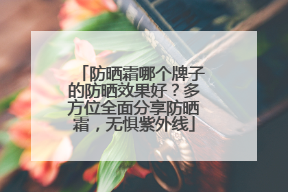防晒霜哪个牌子的防晒效果好？多方位全面分享防晒霜，无惧紫外线
