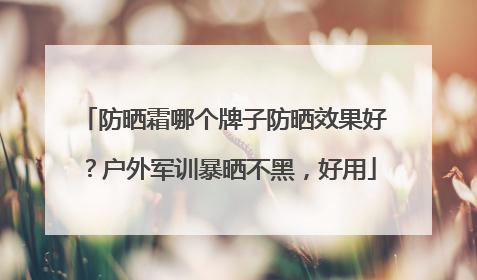 防晒霜哪个牌子防晒效果好？户外军训暴晒不黑，好用