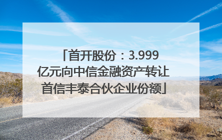首开股份：3.999亿元向中信金融资产转让首信丰泰合伙企业份额