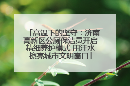 高温下的坚守：济南高新区公厕保洁员开启精细养护模式 用汗水擦亮城市文明窗口