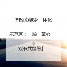 鹤壁市城乡一体化示范区：一粽一童心 双节共缤纷