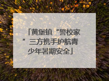 黄堡镇“警校家”三方携手护航青少年暑期安全